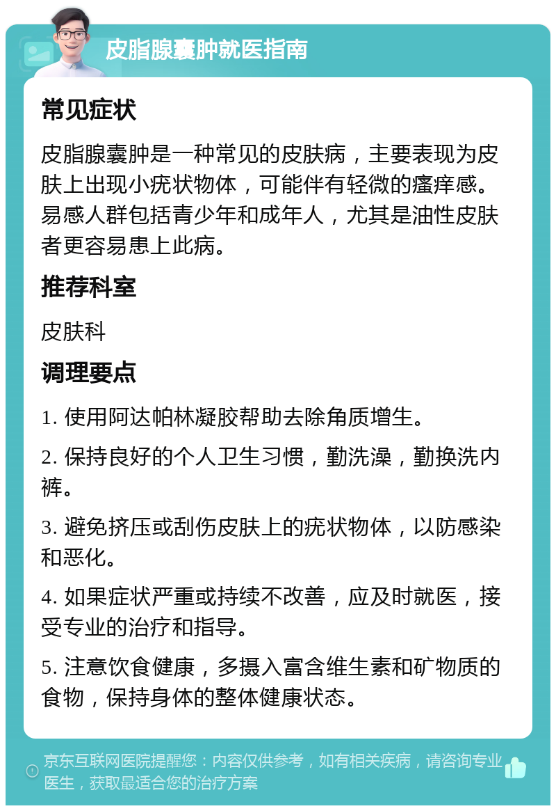 皮脂腺囊肿就医指南 常见症状 皮脂腺囊肿是一种常见的皮肤病，主要表现为皮肤上出现小疣状物体，可能伴有轻微的瘙痒感。易感人群包括青少年和成年人，尤其是油性皮肤者更容易患上此病。 推荐科室 皮肤科 调理要点 1. 使用阿达帕林凝胶帮助去除角质增生。 2. 保持良好的个人卫生习惯，勤洗澡，勤换洗内裤。 3. 避免挤压或刮伤皮肤上的疣状物体，以防感染和恶化。 4. 如果症状严重或持续不改善，应及时就医，接受专业的治疗和指导。 5. 注意饮食健康，多摄入富含维生素和矿物质的食物，保持身体的整体健康状态。