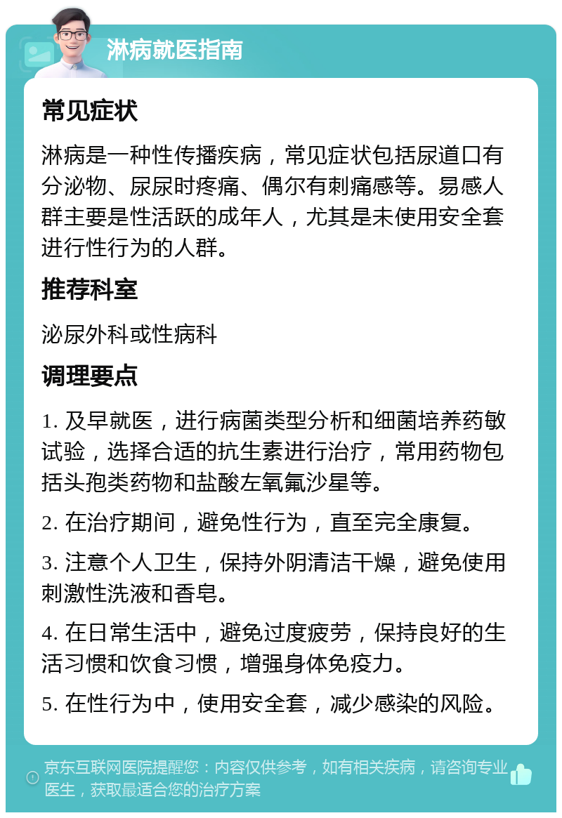 淋病就医指南 常见症状 淋病是一种性传播疾病，常见症状包括尿道口有分泌物、尿尿时疼痛、偶尔有刺痛感等。易感人群主要是性活跃的成年人，尤其是未使用安全套进行性行为的人群。 推荐科室 泌尿外科或性病科 调理要点 1. 及早就医，进行病菌类型分析和细菌培养药敏试验，选择合适的抗生素进行治疗，常用药物包括头孢类药物和盐酸左氧氟沙星等。 2. 在治疗期间，避免性行为，直至完全康复。 3. 注意个人卫生，保持外阴清洁干燥，避免使用刺激性洗液和香皂。 4. 在日常生活中，避免过度疲劳，保持良好的生活习惯和饮食习惯，增强身体免疫力。 5. 在性行为中，使用安全套，减少感染的风险。