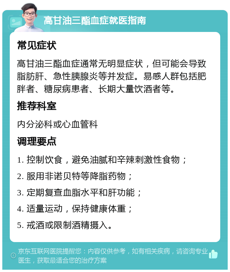 高甘油三酯血症就医指南 常见症状 高甘油三酯血症通常无明显症状，但可能会导致脂肪肝、急性胰腺炎等并发症。易感人群包括肥胖者、糖尿病患者、长期大量饮酒者等。 推荐科室 内分泌科或心血管科 调理要点 1. 控制饮食，避免油腻和辛辣刺激性食物； 2. 服用非诺贝特等降脂药物； 3. 定期复查血脂水平和肝功能； 4. 适量运动，保持健康体重； 5. 戒酒或限制酒精摄入。