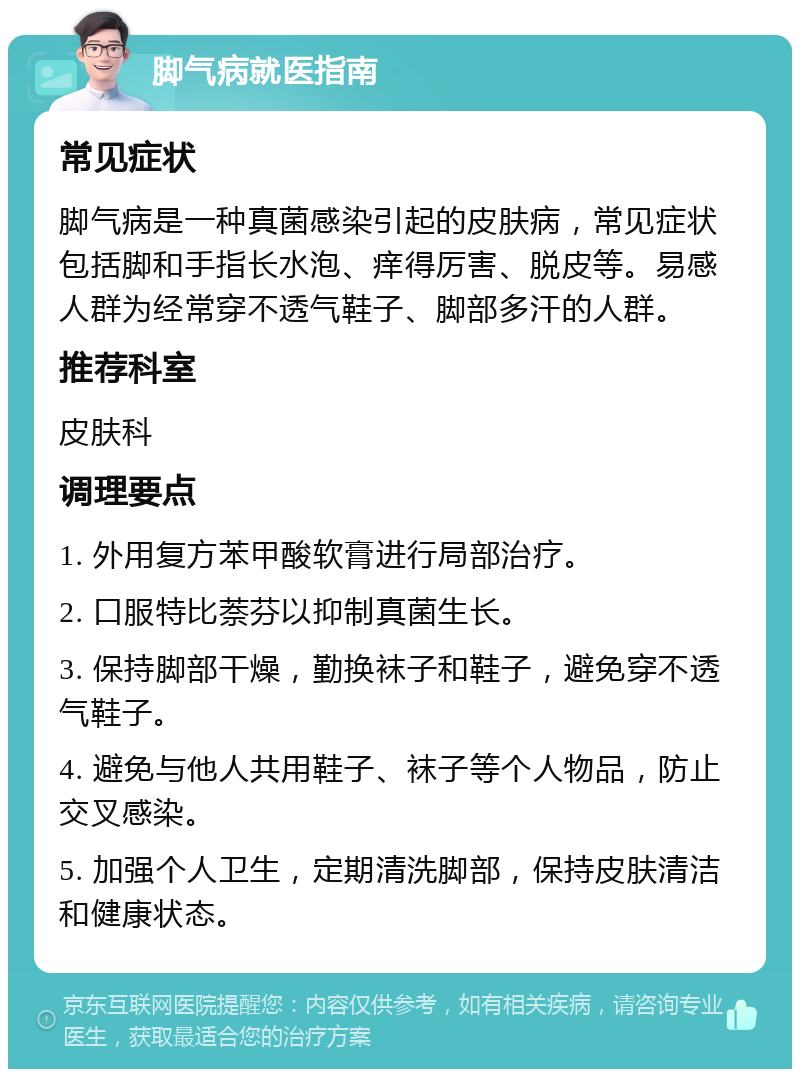 脚气病就医指南 常见症状 脚气病是一种真菌感染引起的皮肤病，常见症状包括脚和手指长水泡、痒得厉害、脱皮等。易感人群为经常穿不透气鞋子、脚部多汗的人群。 推荐科室 皮肤科 调理要点 1. 外用复方苯甲酸软膏进行局部治疗。 2. 口服特比萘芬以抑制真菌生长。 3. 保持脚部干燥，勤换袜子和鞋子，避免穿不透气鞋子。 4. 避免与他人共用鞋子、袜子等个人物品，防止交叉感染。 5. 加强个人卫生，定期清洗脚部，保持皮肤清洁和健康状态。