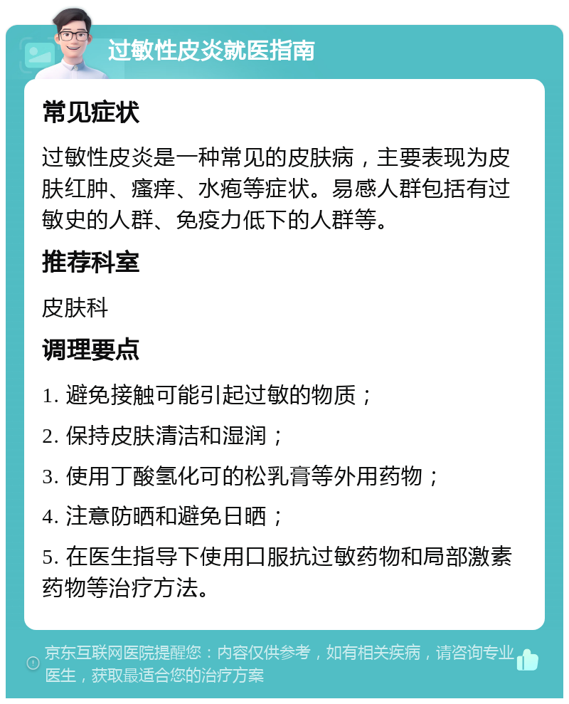 过敏性皮炎就医指南 常见症状 过敏性皮炎是一种常见的皮肤病，主要表现为皮肤红肿、瘙痒、水疱等症状。易感人群包括有过敏史的人群、免疫力低下的人群等。 推荐科室 皮肤科 调理要点 1. 避免接触可能引起过敏的物质； 2. 保持皮肤清洁和湿润； 3. 使用丁酸氢化可的松乳膏等外用药物； 4. 注意防晒和避免日晒； 5. 在医生指导下使用口服抗过敏药物和局部激素药物等治疗方法。