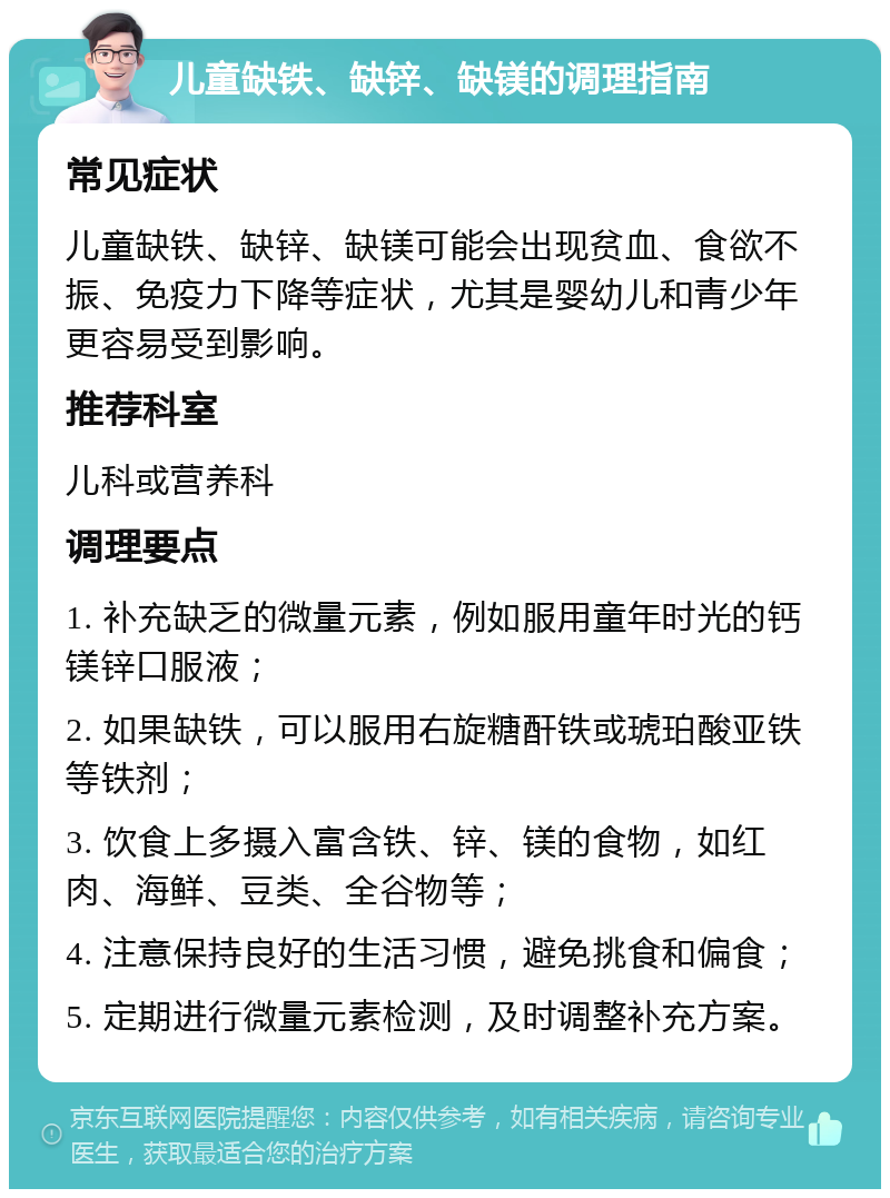 儿童缺铁、缺锌、缺镁的调理指南 常见症状 儿童缺铁、缺锌、缺镁可能会出现贫血、食欲不振、免疫力下降等症状，尤其是婴幼儿和青少年更容易受到影响。 推荐科室 儿科或营养科 调理要点 1. 补充缺乏的微量元素，例如服用童年时光的钙镁锌口服液； 2. 如果缺铁，可以服用右旋糖酐铁或琥珀酸亚铁等铁剂； 3. 饮食上多摄入富含铁、锌、镁的食物，如红肉、海鲜、豆类、全谷物等； 4. 注意保持良好的生活习惯，避免挑食和偏食； 5. 定期进行微量元素检测，及时调整补充方案。