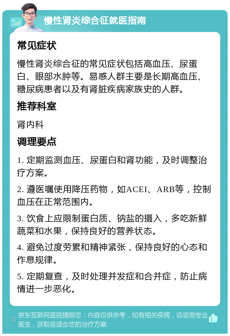 慢性肾炎综合征就医指南 常见症状 慢性肾炎综合征的常见症状包括高血压、尿蛋白、眼部水肿等。易感人群主要是长期高血压、糖尿病患者以及有肾脏疾病家族史的人群。 推荐科室 肾内科 调理要点 1. 定期监测血压、尿蛋白和肾功能，及时调整治疗方案。 2. 遵医嘱使用降压药物，如ACEI、ARB等，控制血压在正常范围内。 3. 饮食上应限制蛋白质、钠盐的摄入，多吃新鲜蔬菜和水果，保持良好的营养状态。 4. 避免过度劳累和精神紧张，保持良好的心态和作息规律。 5. 定期复查，及时处理并发症和合并症，防止病情进一步恶化。