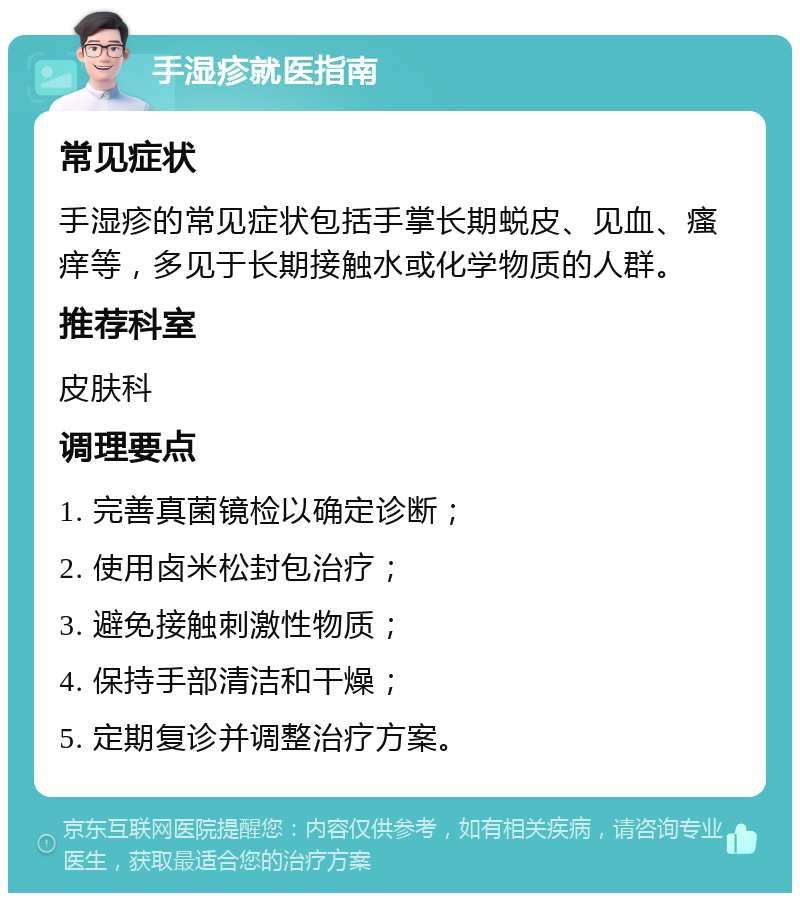 手湿疹就医指南 常见症状 手湿疹的常见症状包括手掌长期蜕皮、见血、瘙痒等，多见于长期接触水或化学物质的人群。 推荐科室 皮肤科 调理要点 1. 完善真菌镜检以确定诊断； 2. 使用卤米松封包治疗； 3. 避免接触刺激性物质； 4. 保持手部清洁和干燥； 5. 定期复诊并调整治疗方案。