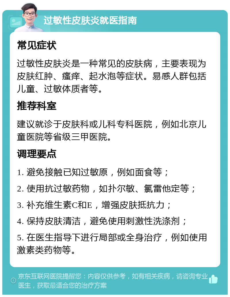 过敏性皮肤炎就医指南 常见症状 过敏性皮肤炎是一种常见的皮肤病，主要表现为皮肤红肿、瘙痒、起水泡等症状。易感人群包括儿童、过敏体质者等。 推荐科室 建议就诊于皮肤科或儿科专科医院，例如北京儿童医院等省级三甲医院。 调理要点 1. 避免接触已知过敏原，例如面食等； 2. 使用抗过敏药物，如扑尔敏、氯雷他定等； 3. 补充维生素C和E，增强皮肤抵抗力； 4. 保持皮肤清洁，避免使用刺激性洗涤剂； 5. 在医生指导下进行局部或全身治疗，例如使用激素类药物等。