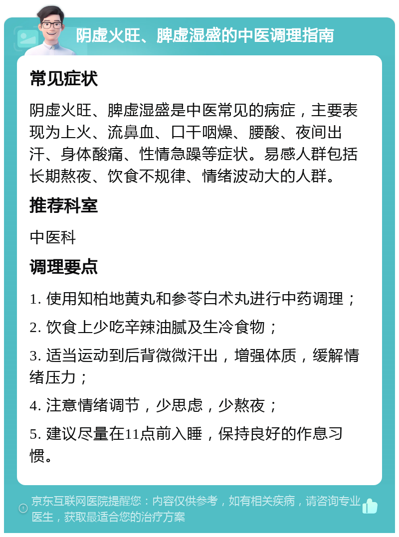 阴虚火旺、脾虚湿盛的中医调理指南 常见症状 阴虚火旺、脾虚湿盛是中医常见的病症，主要表现为上火、流鼻血、口干咽燥、腰酸、夜间出汗、身体酸痛、性情急躁等症状。易感人群包括长期熬夜、饮食不规律、情绪波动大的人群。 推荐科室 中医科 调理要点 1. 使用知柏地黄丸和参苓白术丸进行中药调理； 2. 饮食上少吃辛辣油腻及生冷食物； 3. 适当运动到后背微微汗出，增强体质，缓解情绪压力； 4. 注意情绪调节，少思虑，少熬夜； 5. 建议尽量在11点前入睡，保持良好的作息习惯。