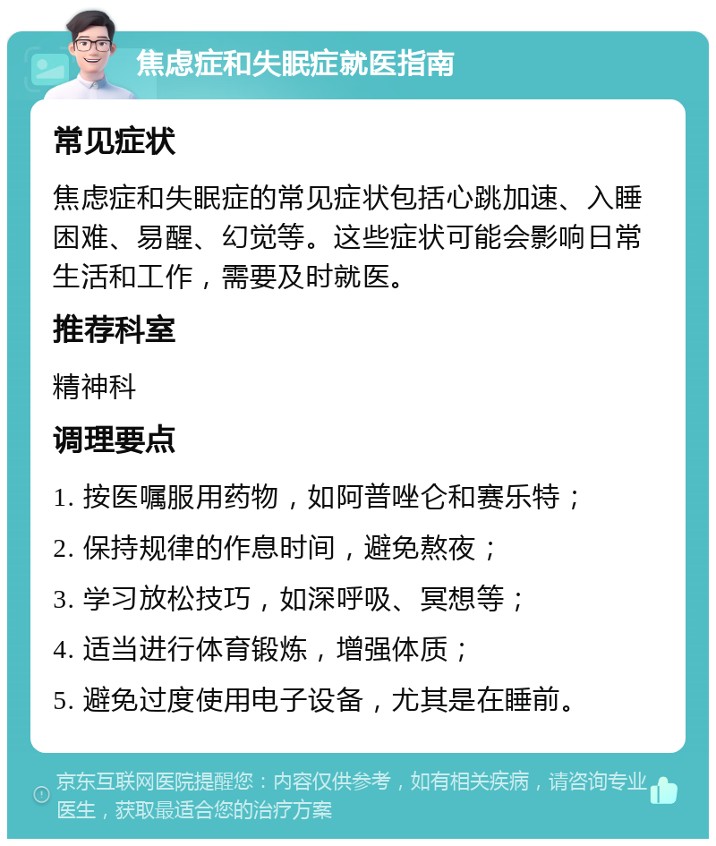 焦虑症和失眠症就医指南 常见症状 焦虑症和失眠症的常见症状包括心跳加速、入睡困难、易醒、幻觉等。这些症状可能会影响日常生活和工作，需要及时就医。 推荐科室 精神科 调理要点 1. 按医嘱服用药物，如阿普唑仑和赛乐特； 2. 保持规律的作息时间，避免熬夜； 3. 学习放松技巧，如深呼吸、冥想等； 4. 适当进行体育锻炼，增强体质； 5. 避免过度使用电子设备，尤其是在睡前。