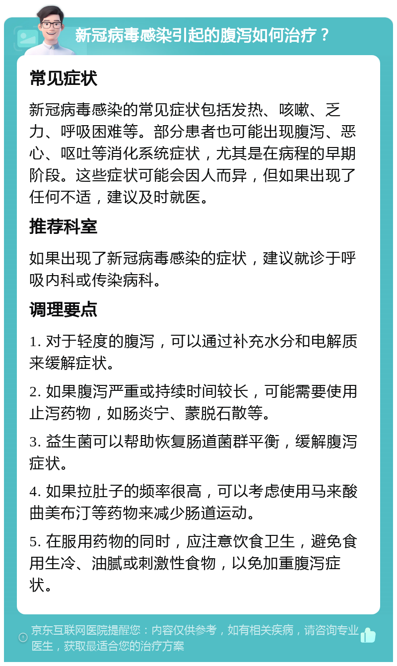 新冠病毒感染引起的腹泻如何治疗？ 常见症状 新冠病毒感染的常见症状包括发热、咳嗽、乏力、呼吸困难等。部分患者也可能出现腹泻、恶心、呕吐等消化系统症状，尤其是在病程的早期阶段。这些症状可能会因人而异，但如果出现了任何不适，建议及时就医。 推荐科室 如果出现了新冠病毒感染的症状，建议就诊于呼吸内科或传染病科。 调理要点 1. 对于轻度的腹泻，可以通过补充水分和电解质来缓解症状。 2. 如果腹泻严重或持续时间较长，可能需要使用止泻药物，如肠炎宁、蒙脱石散等。 3. 益生菌可以帮助恢复肠道菌群平衡，缓解腹泻症状。 4. 如果拉肚子的频率很高，可以考虑使用马来酸曲美布汀等药物来减少肠道运动。 5. 在服用药物的同时，应注意饮食卫生，避免食用生冷、油腻或刺激性食物，以免加重腹泻症状。