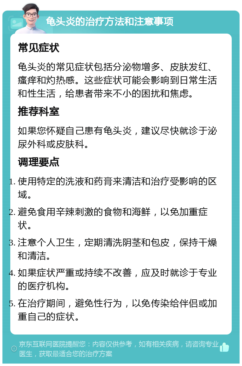 龟头炎的治疗方法和注意事项 常见症状 龟头炎的常见症状包括分泌物增多、皮肤发红、瘙痒和灼热感。这些症状可能会影响到日常生活和性生活，给患者带来不小的困扰和焦虑。 推荐科室 如果您怀疑自己患有龟头炎，建议尽快就诊于泌尿外科或皮肤科。 调理要点 使用特定的洗液和药膏来清洁和治疗受影响的区域。 避免食用辛辣刺激的食物和海鲜，以免加重症状。 注意个人卫生，定期清洗阴茎和包皮，保持干燥和清洁。 如果症状严重或持续不改善，应及时就诊于专业的医疗机构。 在治疗期间，避免性行为，以免传染给伴侣或加重自己的症状。