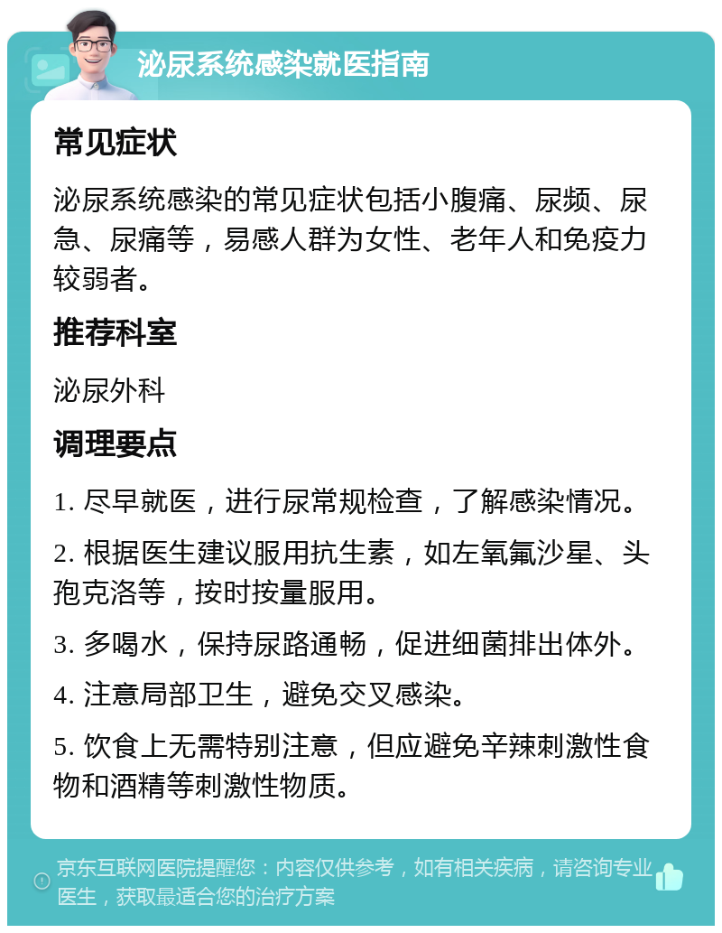 泌尿系统感染就医指南 常见症状 泌尿系统感染的常见症状包括小腹痛、尿频、尿急、尿痛等，易感人群为女性、老年人和免疫力较弱者。 推荐科室 泌尿外科 调理要点 1. 尽早就医，进行尿常规检查，了解感染情况。 2. 根据医生建议服用抗生素，如左氧氟沙星、头孢克洛等，按时按量服用。 3. 多喝水，保持尿路通畅，促进细菌排出体外。 4. 注意局部卫生，避免交叉感染。 5. 饮食上无需特别注意，但应避免辛辣刺激性食物和酒精等刺激性物质。