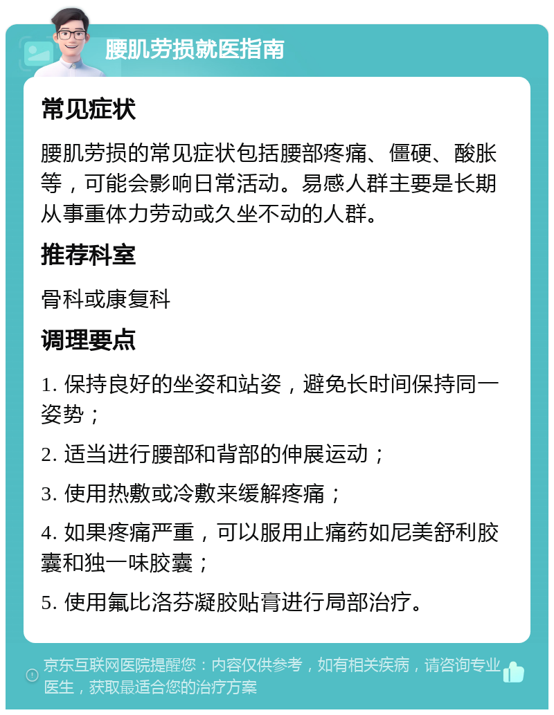 腰肌劳损就医指南 常见症状 腰肌劳损的常见症状包括腰部疼痛、僵硬、酸胀等，可能会影响日常活动。易感人群主要是长期从事重体力劳动或久坐不动的人群。 推荐科室 骨科或康复科 调理要点 1. 保持良好的坐姿和站姿，避免长时间保持同一姿势； 2. 适当进行腰部和背部的伸展运动； 3. 使用热敷或冷敷来缓解疼痛； 4. 如果疼痛严重，可以服用止痛药如尼美舒利胶囊和独一味胶囊； 5. 使用氟比洛芬凝胶贴膏进行局部治疗。