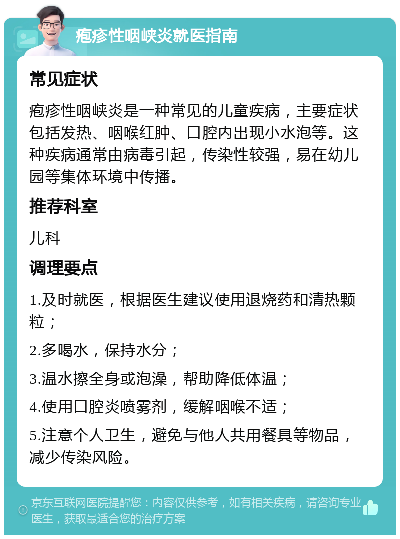 疱疹性咽峡炎就医指南 常见症状 疱疹性咽峡炎是一种常见的儿童疾病，主要症状包括发热、咽喉红肿、口腔内出现小水泡等。这种疾病通常由病毒引起，传染性较强，易在幼儿园等集体环境中传播。 推荐科室 儿科 调理要点 1.及时就医，根据医生建议使用退烧药和清热颗粒； 2.多喝水，保持水分； 3.温水擦全身或泡澡，帮助降低体温； 4.使用口腔炎喷雾剂，缓解咽喉不适； 5.注意个人卫生，避免与他人共用餐具等物品，减少传染风险。