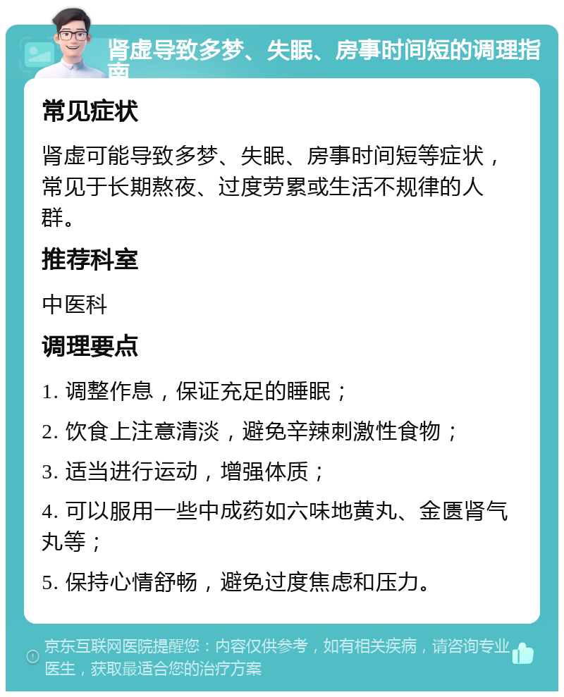 肾虚导致多梦、失眠、房事时间短的调理指南 常见症状 肾虚可能导致多梦、失眠、房事时间短等症状，常见于长期熬夜、过度劳累或生活不规律的人群。 推荐科室 中医科 调理要点 1. 调整作息，保证充足的睡眠； 2. 饮食上注意清淡，避免辛辣刺激性食物； 3. 适当进行运动，增强体质； 4. 可以服用一些中成药如六味地黄丸、金匮肾气丸等； 5. 保持心情舒畅，避免过度焦虑和压力。