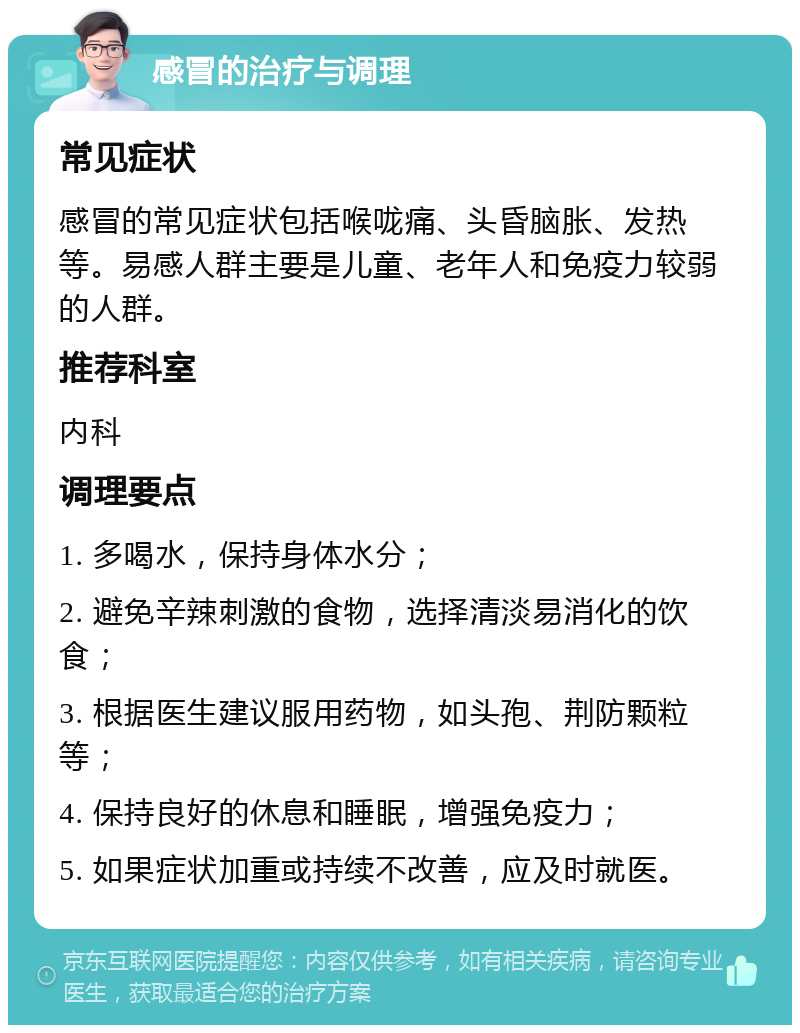 感冒的治疗与调理 常见症状 感冒的常见症状包括喉咙痛、头昏脑胀、发热等。易感人群主要是儿童、老年人和免疫力较弱的人群。 推荐科室 内科 调理要点 1. 多喝水，保持身体水分； 2. 避免辛辣刺激的食物，选择清淡易消化的饮食； 3. 根据医生建议服用药物，如头孢、荆防颗粒等； 4. 保持良好的休息和睡眠，增强免疫力； 5. 如果症状加重或持续不改善，应及时就医。