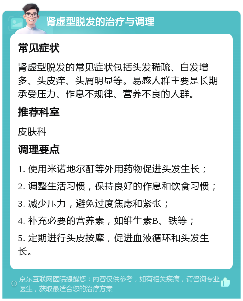 肾虚型脱发的治疗与调理 常见症状 肾虚型脱发的常见症状包括头发稀疏、白发增多、头皮痒、头屑明显等。易感人群主要是长期承受压力、作息不规律、营养不良的人群。 推荐科室 皮肤科 调理要点 1. 使用米诺地尔酊等外用药物促进头发生长； 2. 调整生活习惯，保持良好的作息和饮食习惯； 3. 减少压力，避免过度焦虑和紧张； 4. 补充必要的营养素，如维生素B、铁等； 5. 定期进行头皮按摩，促进血液循环和头发生长。