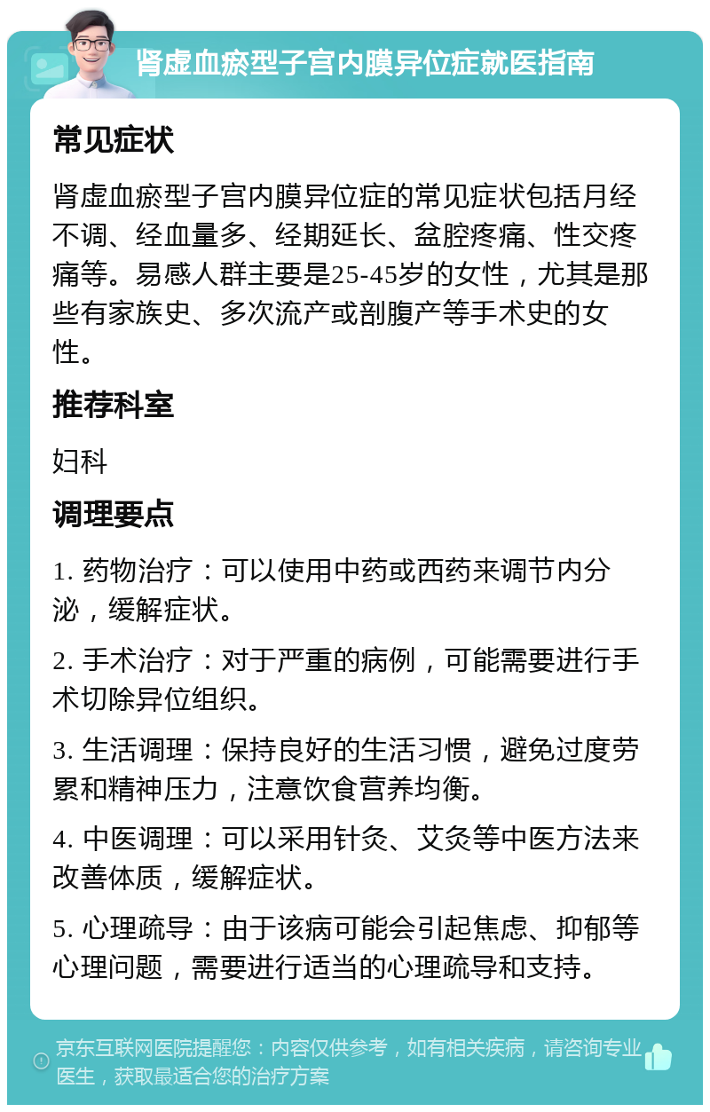 肾虚血瘀型子宫内膜异位症就医指南 常见症状 肾虚血瘀型子宫内膜异位症的常见症状包括月经不调、经血量多、经期延长、盆腔疼痛、性交疼痛等。易感人群主要是25-45岁的女性，尤其是那些有家族史、多次流产或剖腹产等手术史的女性。 推荐科室 妇科 调理要点 1. 药物治疗：可以使用中药或西药来调节内分泌，缓解症状。 2. 手术治疗：对于严重的病例，可能需要进行手术切除异位组织。 3. 生活调理：保持良好的生活习惯，避免过度劳累和精神压力，注意饮食营养均衡。 4. 中医调理：可以采用针灸、艾灸等中医方法来改善体质，缓解症状。 5. 心理疏导：由于该病可能会引起焦虑、抑郁等心理问题，需要进行适当的心理疏导和支持。