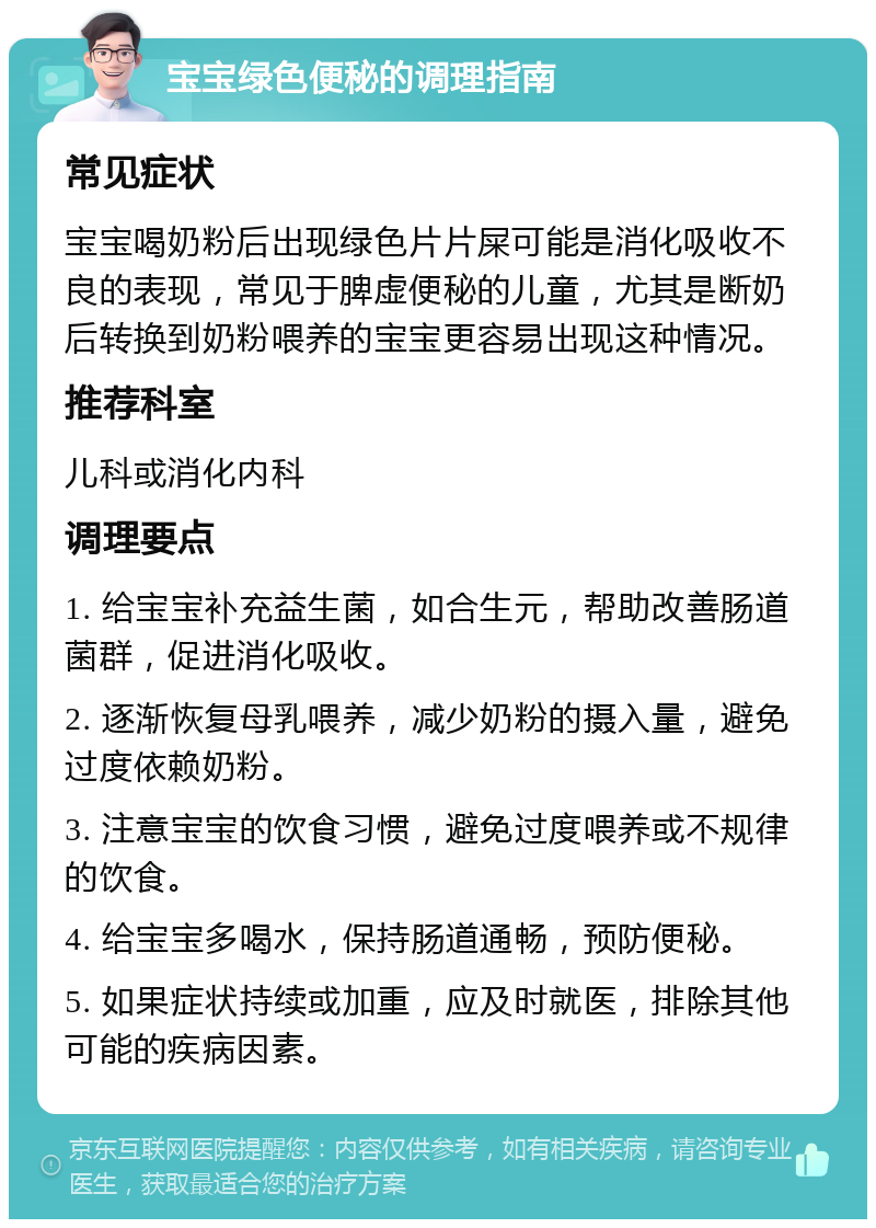 宝宝绿色便秘的调理指南 常见症状 宝宝喝奶粉后出现绿色片片屎可能是消化吸收不良的表现，常见于脾虚便秘的儿童，尤其是断奶后转换到奶粉喂养的宝宝更容易出现这种情况。 推荐科室 儿科或消化内科 调理要点 1. 给宝宝补充益生菌，如合生元，帮助改善肠道菌群，促进消化吸收。 2. 逐渐恢复母乳喂养，减少奶粉的摄入量，避免过度依赖奶粉。 3. 注意宝宝的饮食习惯，避免过度喂养或不规律的饮食。 4. 给宝宝多喝水，保持肠道通畅，预防便秘。 5. 如果症状持续或加重，应及时就医，排除其他可能的疾病因素。