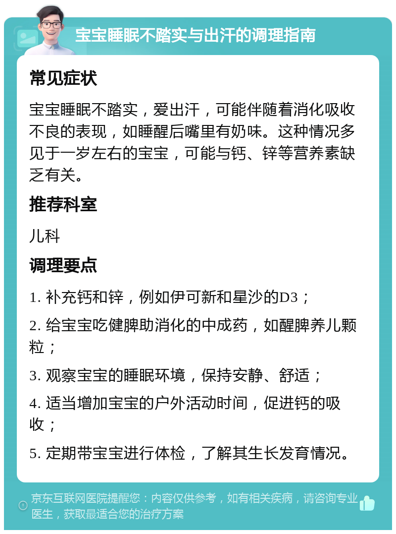 宝宝睡眠不踏实与出汗的调理指南 常见症状 宝宝睡眠不踏实，爱出汗，可能伴随着消化吸收不良的表现，如睡醒后嘴里有奶味。这种情况多见于一岁左右的宝宝，可能与钙、锌等营养素缺乏有关。 推荐科室 儿科 调理要点 1. 补充钙和锌，例如伊可新和星沙的D3； 2. 给宝宝吃健脾助消化的中成药，如醒脾养儿颗粒； 3. 观察宝宝的睡眠环境，保持安静、舒适； 4. 适当增加宝宝的户外活动时间，促进钙的吸收； 5. 定期带宝宝进行体检，了解其生长发育情况。