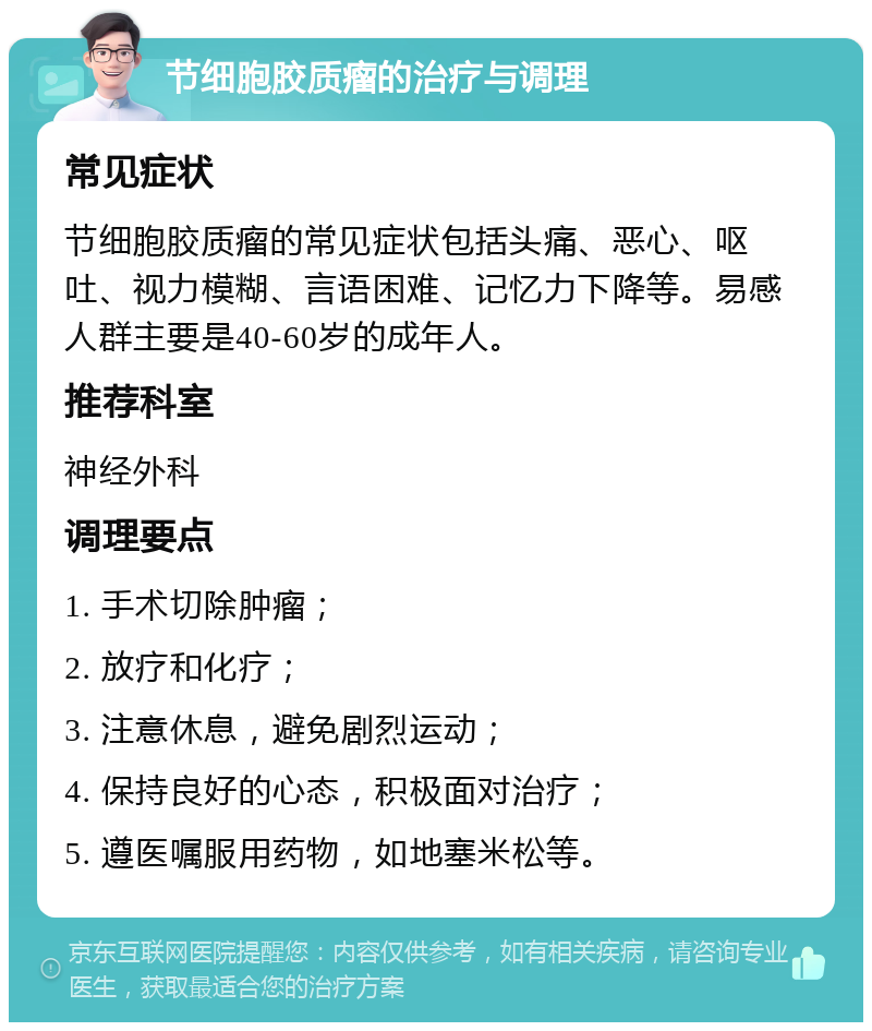 节细胞胶质瘤的治疗与调理 常见症状 节细胞胶质瘤的常见症状包括头痛、恶心、呕吐、视力模糊、言语困难、记忆力下降等。易感人群主要是40-60岁的成年人。 推荐科室 神经外科 调理要点 1. 手术切除肿瘤； 2. 放疗和化疗； 3. 注意休息，避免剧烈运动； 4. 保持良好的心态，积极面对治疗； 5. 遵医嘱服用药物，如地塞米松等。