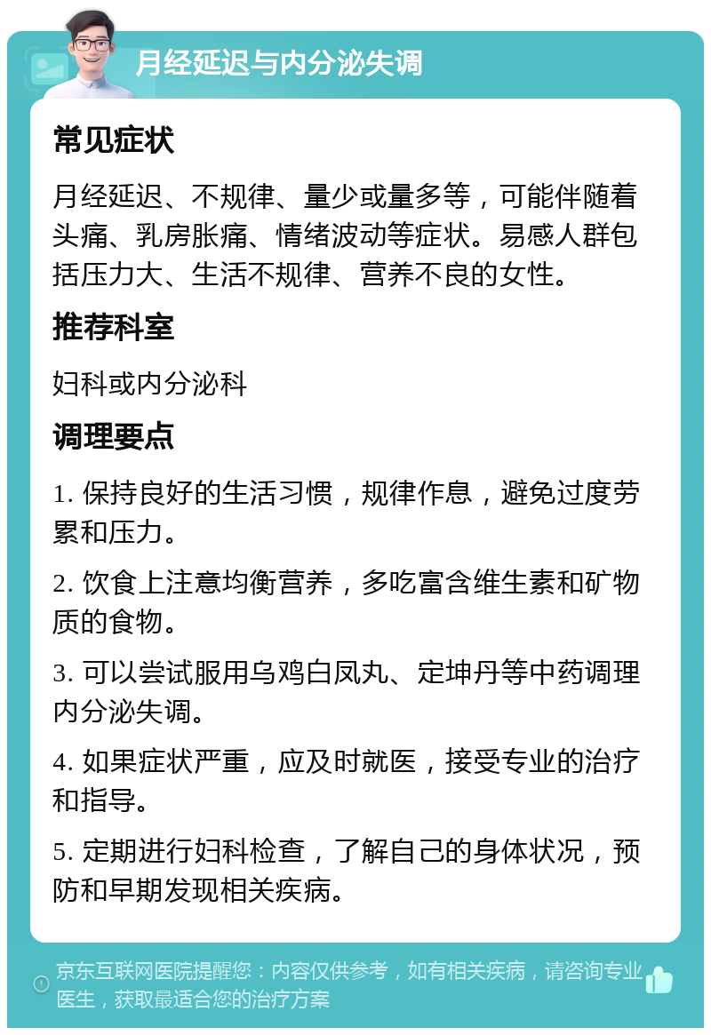 月经延迟与内分泌失调 常见症状 月经延迟、不规律、量少或量多等，可能伴随着头痛、乳房胀痛、情绪波动等症状。易感人群包括压力大、生活不规律、营养不良的女性。 推荐科室 妇科或内分泌科 调理要点 1. 保持良好的生活习惯，规律作息，避免过度劳累和压力。 2. 饮食上注意均衡营养，多吃富含维生素和矿物质的食物。 3. 可以尝试服用乌鸡白凤丸、定坤丹等中药调理内分泌失调。 4. 如果症状严重，应及时就医，接受专业的治疗和指导。 5. 定期进行妇科检查，了解自己的身体状况，预防和早期发现相关疾病。