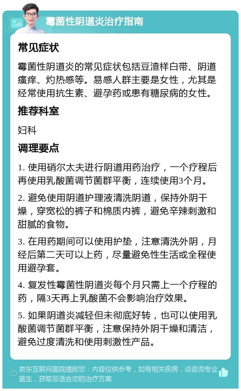 霉菌性阴道炎治疗指南 常见症状 霉菌性阴道炎的常见症状包括豆渣样白带、阴道瘙痒、灼热感等。易感人群主要是女性，尤其是经常使用抗生素、避孕药或患有糖尿病的女性。 推荐科室 妇科 调理要点 1. 使用硝尔太夫进行阴道用药治疗，一个疗程后再使用乳酸菌调节菌群平衡，连续使用3个月。 2. 避免使用阴道护理液清洗阴道，保持外阴干燥，穿宽松的裤子和棉质内裤，避免辛辣刺激和甜腻的食物。 3. 在用药期间可以使用护垫，注意清洗外阴，月经后第二天可以上药，尽量避免性生活或全程使用避孕套。 4. 复发性霉菌性阴道炎每个月只需上一个疗程的药，隔3天再上乳酸菌不会影响治疗效果。 5. 如果阴道炎减轻但未彻底好转，也可以使用乳酸菌调节菌群平衡，注意保持外阴干燥和清洁，避免过度清洗和使用刺激性产品。