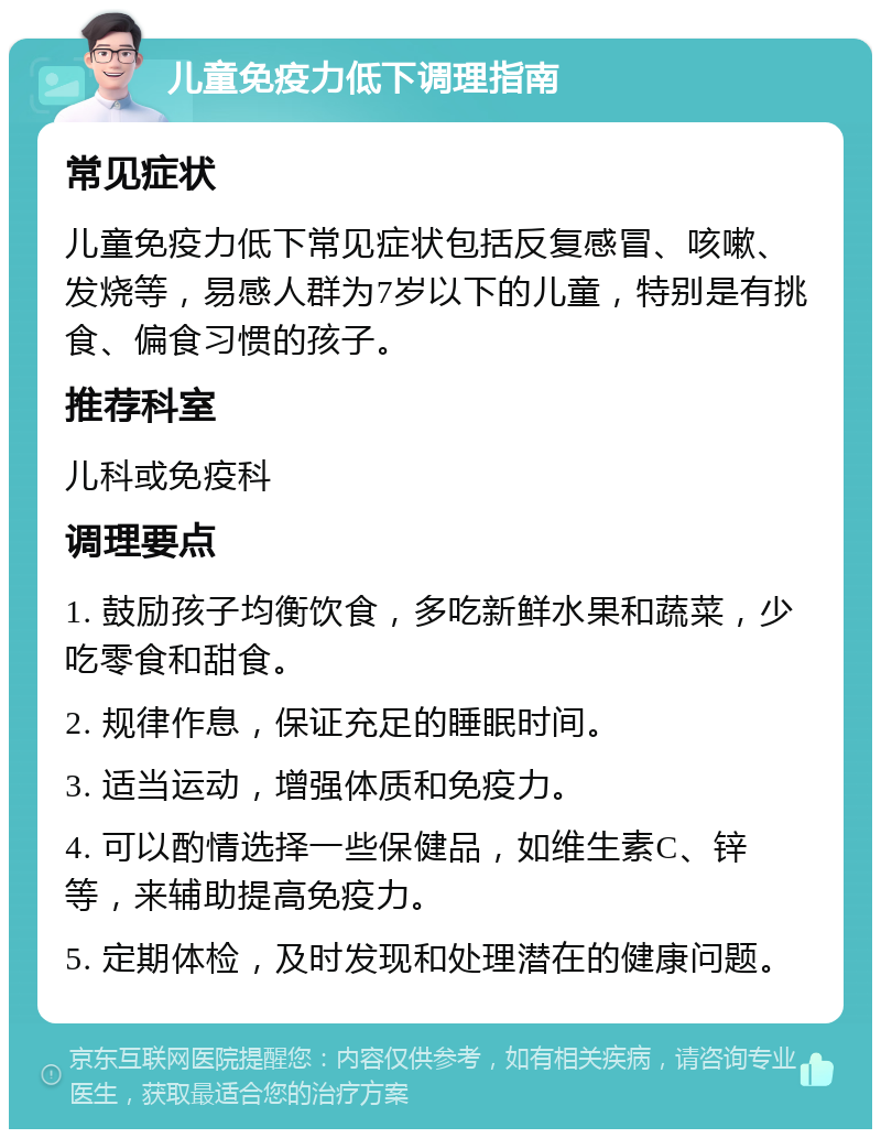 儿童免疫力低下调理指南 常见症状 儿童免疫力低下常见症状包括反复感冒、咳嗽、发烧等，易感人群为7岁以下的儿童，特别是有挑食、偏食习惯的孩子。 推荐科室 儿科或免疫科 调理要点 1. 鼓励孩子均衡饮食，多吃新鲜水果和蔬菜，少吃零食和甜食。 2. 规律作息，保证充足的睡眠时间。 3. 适当运动，增强体质和免疫力。 4. 可以酌情选择一些保健品，如维生素C、锌等，来辅助提高免疫力。 5. 定期体检，及时发现和处理潜在的健康问题。