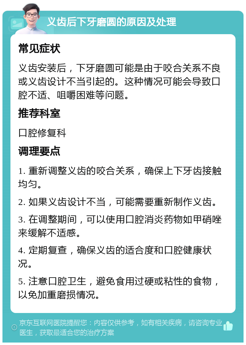 义齿后下牙磨圆的原因及处理 常见症状 义齿安装后，下牙磨圆可能是由于咬合关系不良或义齿设计不当引起的。这种情况可能会导致口腔不适、咀嚼困难等问题。 推荐科室 口腔修复科 调理要点 1. 重新调整义齿的咬合关系，确保上下牙齿接触均匀。 2. 如果义齿设计不当，可能需要重新制作义齿。 3. 在调整期间，可以使用口腔消炎药物如甲硝唑来缓解不适感。 4. 定期复查，确保义齿的适合度和口腔健康状况。 5. 注意口腔卫生，避免食用过硬或粘性的食物，以免加重磨损情况。