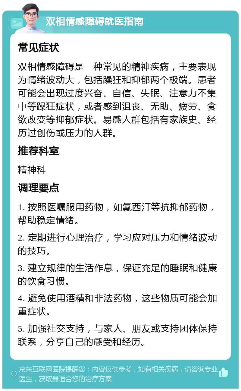 双相情感障碍就医指南 常见症状 双相情感障碍是一种常见的精神疾病，主要表现为情绪波动大，包括躁狂和抑郁两个极端。患者可能会出现过度兴奋、自信、失眠、注意力不集中等躁狂症状，或者感到沮丧、无助、疲劳、食欲改变等抑郁症状。易感人群包括有家族史、经历过创伤或压力的人群。 推荐科室 精神科 调理要点 1. 按照医嘱服用药物，如氟西汀等抗抑郁药物，帮助稳定情绪。 2. 定期进行心理治疗，学习应对压力和情绪波动的技巧。 3. 建立规律的生活作息，保证充足的睡眠和健康的饮食习惯。 4. 避免使用酒精和非法药物，这些物质可能会加重症状。 5. 加强社交支持，与家人、朋友或支持团体保持联系，分享自己的感受和经历。