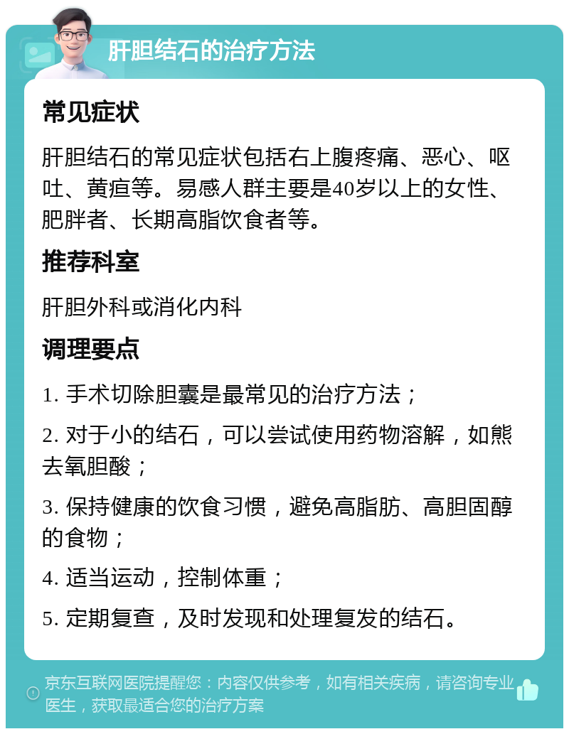 肝胆结石的治疗方法 常见症状 肝胆结石的常见症状包括右上腹疼痛、恶心、呕吐、黄疸等。易感人群主要是40岁以上的女性、肥胖者、长期高脂饮食者等。 推荐科室 肝胆外科或消化内科 调理要点 1. 手术切除胆囊是最常见的治疗方法； 2. 对于小的结石，可以尝试使用药物溶解，如熊去氧胆酸； 3. 保持健康的饮食习惯，避免高脂肪、高胆固醇的食物； 4. 适当运动，控制体重； 5. 定期复查，及时发现和处理复发的结石。