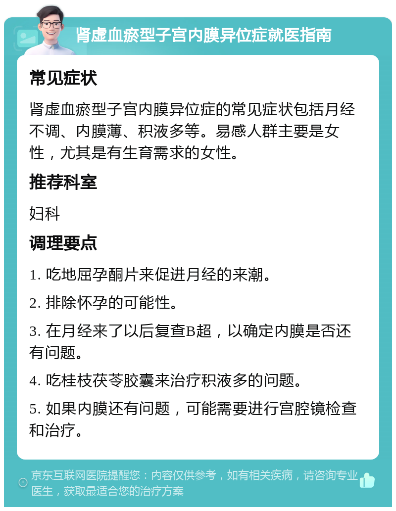 肾虚血瘀型子宫内膜异位症就医指南 常见症状 肾虚血瘀型子宫内膜异位症的常见症状包括月经不调、内膜薄、积液多等。易感人群主要是女性，尤其是有生育需求的女性。 推荐科室 妇科 调理要点 1. 吃地屈孕酮片来促进月经的来潮。 2. 排除怀孕的可能性。 3. 在月经来了以后复查B超，以确定内膜是否还有问题。 4. 吃桂枝茯苓胶囊来治疗积液多的问题。 5. 如果内膜还有问题，可能需要进行宫腔镜检查和治疗。