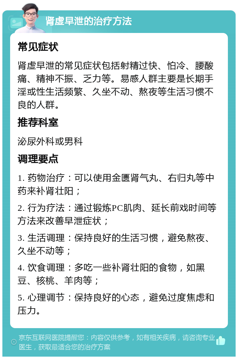 肾虚早泄的治疗方法 常见症状 肾虚早泄的常见症状包括射精过快、怕冷、腰酸痛、精神不振、乏力等。易感人群主要是长期手淫或性生活频繁、久坐不动、熬夜等生活习惯不良的人群。 推荐科室 泌尿外科或男科 调理要点 1. 药物治疗：可以使用金匮肾气丸、右归丸等中药来补肾壮阳； 2. 行为疗法：通过锻炼PC肌肉、延长前戏时间等方法来改善早泄症状； 3. 生活调理：保持良好的生活习惯，避免熬夜、久坐不动等； 4. 饮食调理：多吃一些补肾壮阳的食物，如黑豆、核桃、羊肉等； 5. 心理调节：保持良好的心态，避免过度焦虑和压力。