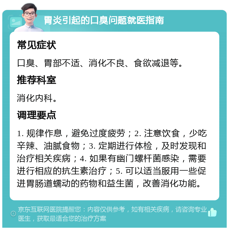 胃炎引起的口臭问题就医指南 常见症状 口臭、胃部不适、消化不良、食欲减退等。 推荐科室 消化内科。 调理要点 1. 规律作息，避免过度疲劳；2. 注意饮食，少吃辛辣、油腻食物；3. 定期进行体检，及时发现和治疗相关疾病；4. 如果有幽门螺杆菌感染，需要进行相应的抗生素治疗；5. 可以适当服用一些促进胃肠道蠕动的药物和益生菌，改善消化功能。