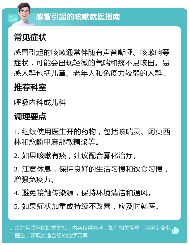 感冒引起的咳嗽就医指南 常见症状 感冒引起的咳嗽通常伴随有声音嘶哑、咳嗽响等症状，可能会出现轻微的气喘和痰不易咳出。易感人群包括儿童、老年人和免疫力较弱的人群。 推荐科室 呼吸内科或儿科 调理要点 1. 继续使用医生开的药物，包括咳喘灵、阿莫西林和愈酚甲麻那敏糖浆等。 2. 如果咳嗽有痰，建议配合雾化治疗。 3. 注意休息，保持良好的生活习惯和饮食习惯，增强免疫力。 4. 避免接触传染源，保持环境清洁和通风。 5. 如果症状加重或持续不改善，应及时就医。