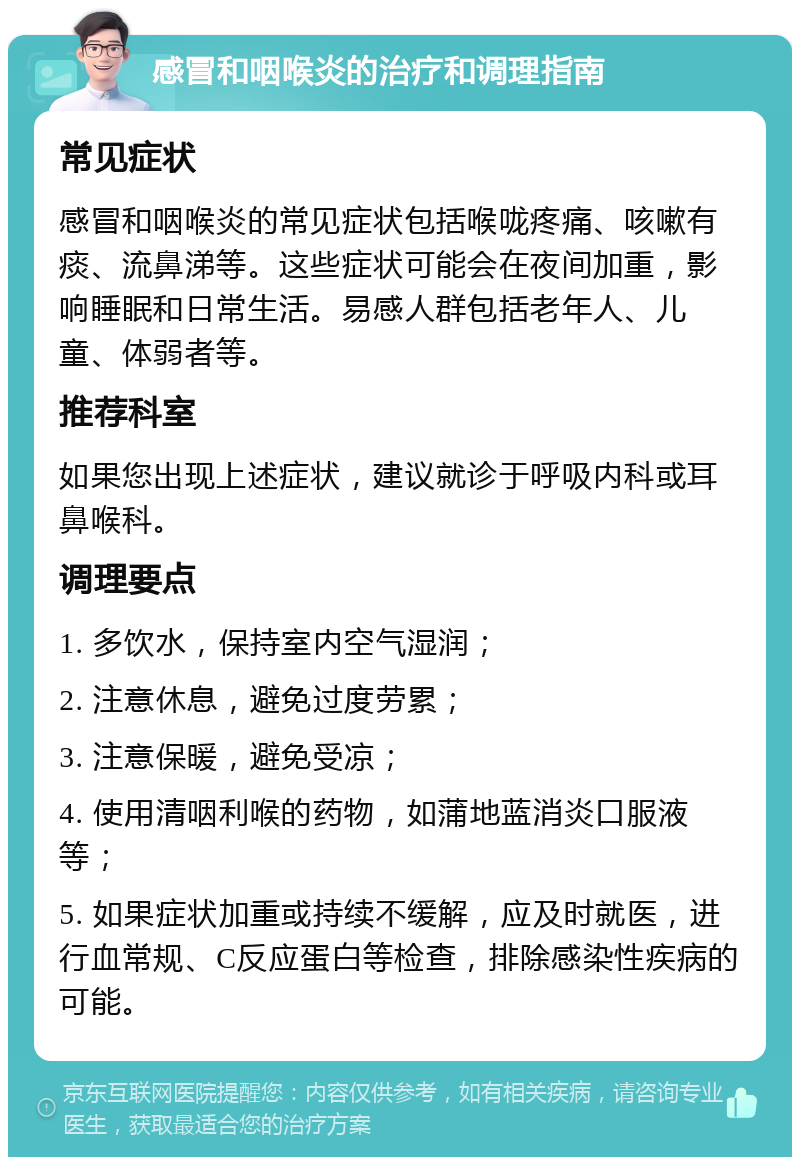 感冒和咽喉炎的治疗和调理指南 常见症状 感冒和咽喉炎的常见症状包括喉咙疼痛、咳嗽有痰、流鼻涕等。这些症状可能会在夜间加重，影响睡眠和日常生活。易感人群包括老年人、儿童、体弱者等。 推荐科室 如果您出现上述症状，建议就诊于呼吸内科或耳鼻喉科。 调理要点 1. 多饮水，保持室内空气湿润； 2. 注意休息，避免过度劳累； 3. 注意保暖，避免受凉； 4. 使用清咽利喉的药物，如蒲地蓝消炎口服液等； 5. 如果症状加重或持续不缓解，应及时就医，进行血常规、C反应蛋白等检查，排除感染性疾病的可能。