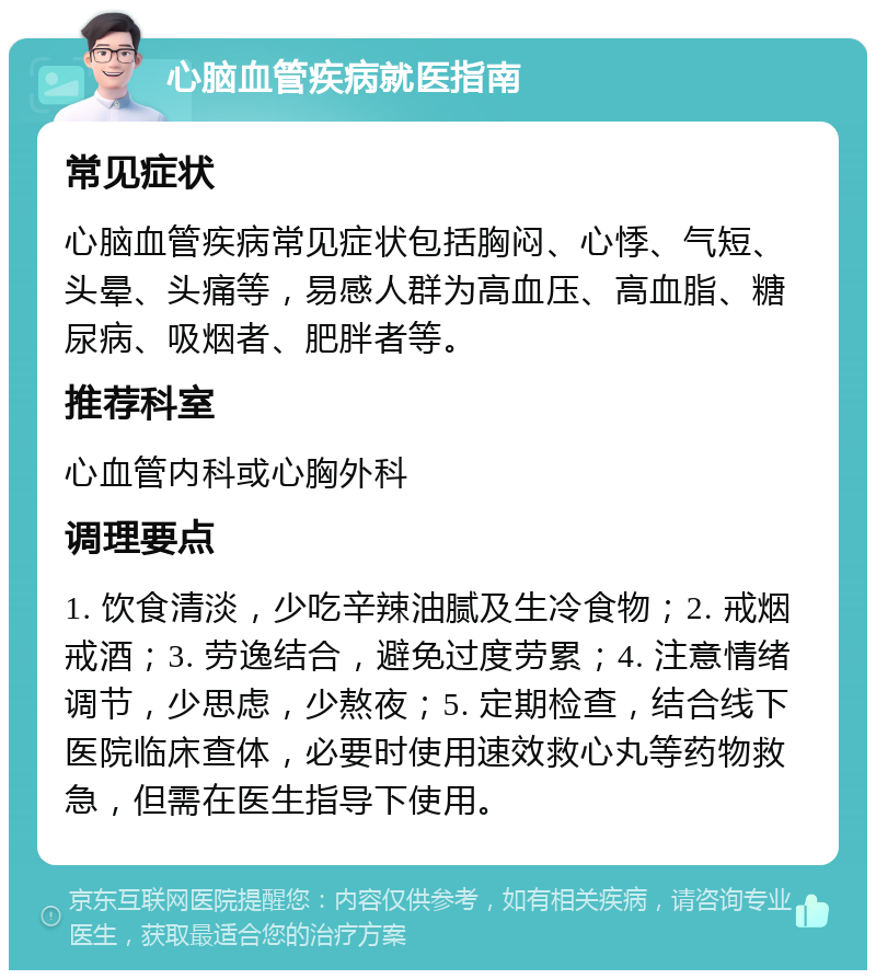 心脑血管疾病就医指南 常见症状 心脑血管疾病常见症状包括胸闷、心悸、气短、头晕、头痛等，易感人群为高血压、高血脂、糖尿病、吸烟者、肥胖者等。 推荐科室 心血管内科或心胸外科 调理要点 1. 饮食清淡，少吃辛辣油腻及生冷食物；2. 戒烟戒酒；3. 劳逸结合，避免过度劳累；4. 注意情绪调节，少思虑，少熬夜；5. 定期检查，结合线下医院临床查体，必要时使用速效救心丸等药物救急，但需在医生指导下使用。