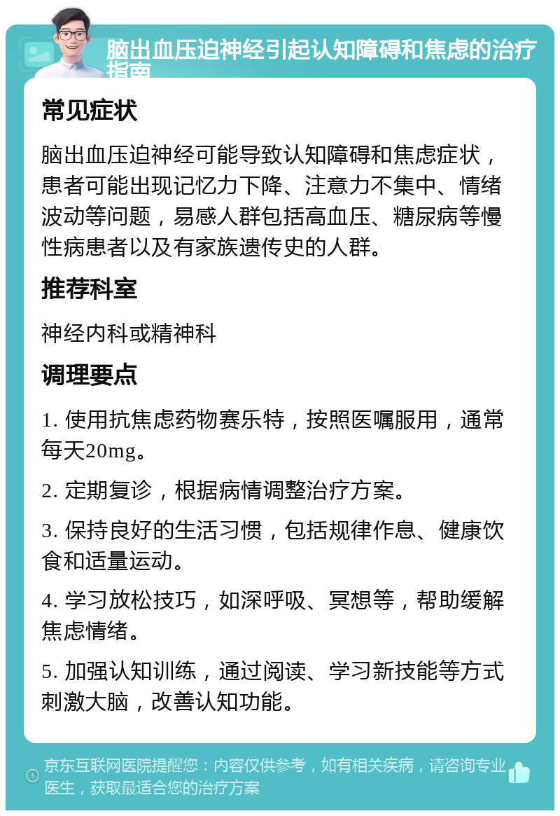 脑出血压迫神经引起认知障碍和焦虑的治疗指南 常见症状 脑出血压迫神经可能导致认知障碍和焦虑症状，患者可能出现记忆力下降、注意力不集中、情绪波动等问题，易感人群包括高血压、糖尿病等慢性病患者以及有家族遗传史的人群。 推荐科室 神经内科或精神科 调理要点 1. 使用抗焦虑药物赛乐特，按照医嘱服用，通常每天20mg。 2. 定期复诊，根据病情调整治疗方案。 3. 保持良好的生活习惯，包括规律作息、健康饮食和适量运动。 4. 学习放松技巧，如深呼吸、冥想等，帮助缓解焦虑情绪。 5. 加强认知训练，通过阅读、学习新技能等方式刺激大脑，改善认知功能。