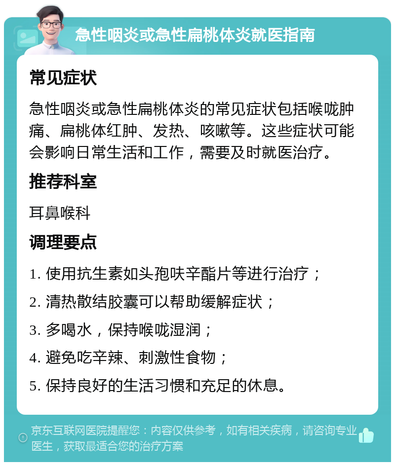 急性咽炎或急性扁桃体炎就医指南 常见症状 急性咽炎或急性扁桃体炎的常见症状包括喉咙肿痛、扁桃体红肿、发热、咳嗽等。这些症状可能会影响日常生活和工作，需要及时就医治疗。 推荐科室 耳鼻喉科 调理要点 1. 使用抗生素如头孢呋辛酯片等进行治疗； 2. 清热散结胶囊可以帮助缓解症状； 3. 多喝水，保持喉咙湿润； 4. 避免吃辛辣、刺激性食物； 5. 保持良好的生活习惯和充足的休息。