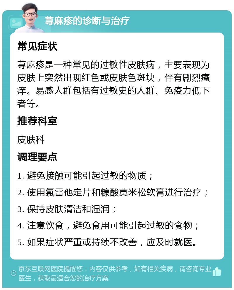 荨麻疹的诊断与治疗 常见症状 荨麻疹是一种常见的过敏性皮肤病，主要表现为皮肤上突然出现红色或皮肤色斑块，伴有剧烈瘙痒。易感人群包括有过敏史的人群、免疫力低下者等。 推荐科室 皮肤科 调理要点 1. 避免接触可能引起过敏的物质； 2. 使用氯雷他定片和糠酸莫米松软膏进行治疗； 3. 保持皮肤清洁和湿润； 4. 注意饮食，避免食用可能引起过敏的食物； 5. 如果症状严重或持续不改善，应及时就医。