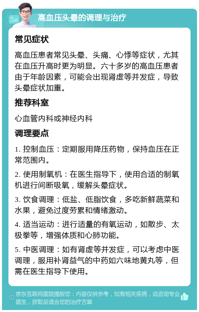 高血压头晕的调理与治疗 常见症状 高血压患者常见头晕、头痛、心悸等症状，尤其在血压升高时更为明显。六十多岁的高血压患者由于年龄因素，可能会出现肾虚等并发症，导致头晕症状加重。 推荐科室 心血管内科或神经内科 调理要点 1. 控制血压：定期服用降压药物，保持血压在正常范围内。 2. 使用制氧机：在医生指导下，使用合适的制氧机进行间断吸氧，缓解头晕症状。 3. 饮食调理：低盐、低脂饮食，多吃新鲜蔬菜和水果，避免过度劳累和情绪激动。 4. 适当运动：进行适量的有氧运动，如散步、太极拳等，增强体质和心肺功能。 5. 中医调理：如有肾虚等并发症，可以考虑中医调理，服用补肾益气的中药如六味地黄丸等，但需在医生指导下使用。