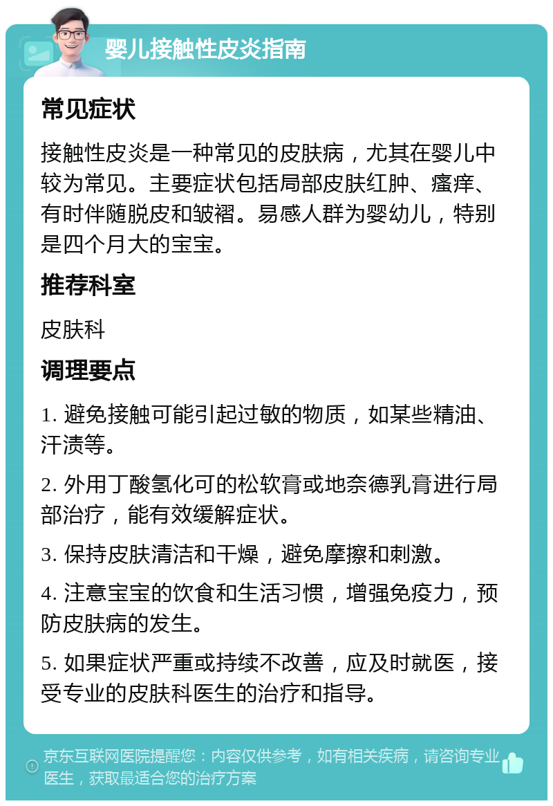 婴儿接触性皮炎指南 常见症状 接触性皮炎是一种常见的皮肤病，尤其在婴儿中较为常见。主要症状包括局部皮肤红肿、瘙痒、有时伴随脱皮和皱褶。易感人群为婴幼儿，特别是四个月大的宝宝。 推荐科室 皮肤科 调理要点 1. 避免接触可能引起过敏的物质，如某些精油、汗渍等。 2. 外用丁酸氢化可的松软膏或地奈德乳膏进行局部治疗，能有效缓解症状。 3. 保持皮肤清洁和干燥，避免摩擦和刺激。 4. 注意宝宝的饮食和生活习惯，增强免疫力，预防皮肤病的发生。 5. 如果症状严重或持续不改善，应及时就医，接受专业的皮肤科医生的治疗和指导。