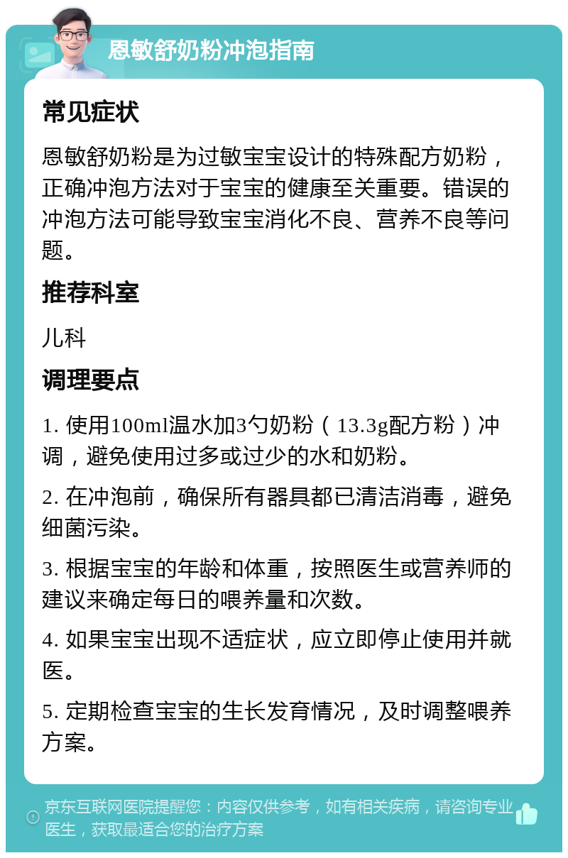 恩敏舒奶粉冲泡指南 常见症状 恩敏舒奶粉是为过敏宝宝设计的特殊配方奶粉，正确冲泡方法对于宝宝的健康至关重要。错误的冲泡方法可能导致宝宝消化不良、营养不良等问题。 推荐科室 儿科 调理要点 1. 使用100ml温水加3勺奶粉（13.3g配方粉）冲调，避免使用过多或过少的水和奶粉。 2. 在冲泡前，确保所有器具都已清洁消毒，避免细菌污染。 3. 根据宝宝的年龄和体重，按照医生或营养师的建议来确定每日的喂养量和次数。 4. 如果宝宝出现不适症状，应立即停止使用并就医。 5. 定期检查宝宝的生长发育情况，及时调整喂养方案。