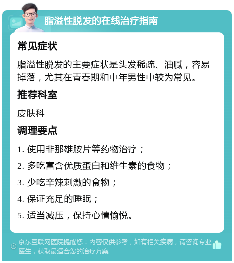 脂溢性脱发的在线治疗指南 常见症状 脂溢性脱发的主要症状是头发稀疏、油腻，容易掉落，尤其在青春期和中年男性中较为常见。 推荐科室 皮肤科 调理要点 1. 使用非那雄胺片等药物治疗； 2. 多吃富含优质蛋白和维生素的食物； 3. 少吃辛辣刺激的食物； 4. 保证充足的睡眠； 5. 适当减压，保持心情愉悦。