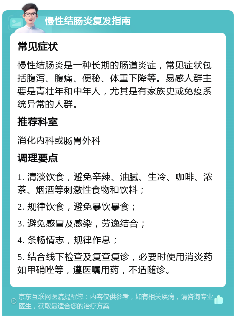 慢性结肠炎复发指南 常见症状 慢性结肠炎是一种长期的肠道炎症，常见症状包括腹泻、腹痛、便秘、体重下降等。易感人群主要是青壮年和中年人，尤其是有家族史或免疫系统异常的人群。 推荐科室 消化内科或肠胃外科 调理要点 1. 清淡饮食，避免辛辣、油腻、生冷、咖啡、浓茶、烟酒等刺激性食物和饮料； 2. 规律饮食，避免暴饮暴食； 3. 避免感冒及感染，劳逸结合； 4. 条畅情志，规律作息； 5. 结合线下检查及复查复诊，必要时使用消炎药如甲硝唑等，遵医嘱用药，不适随诊。