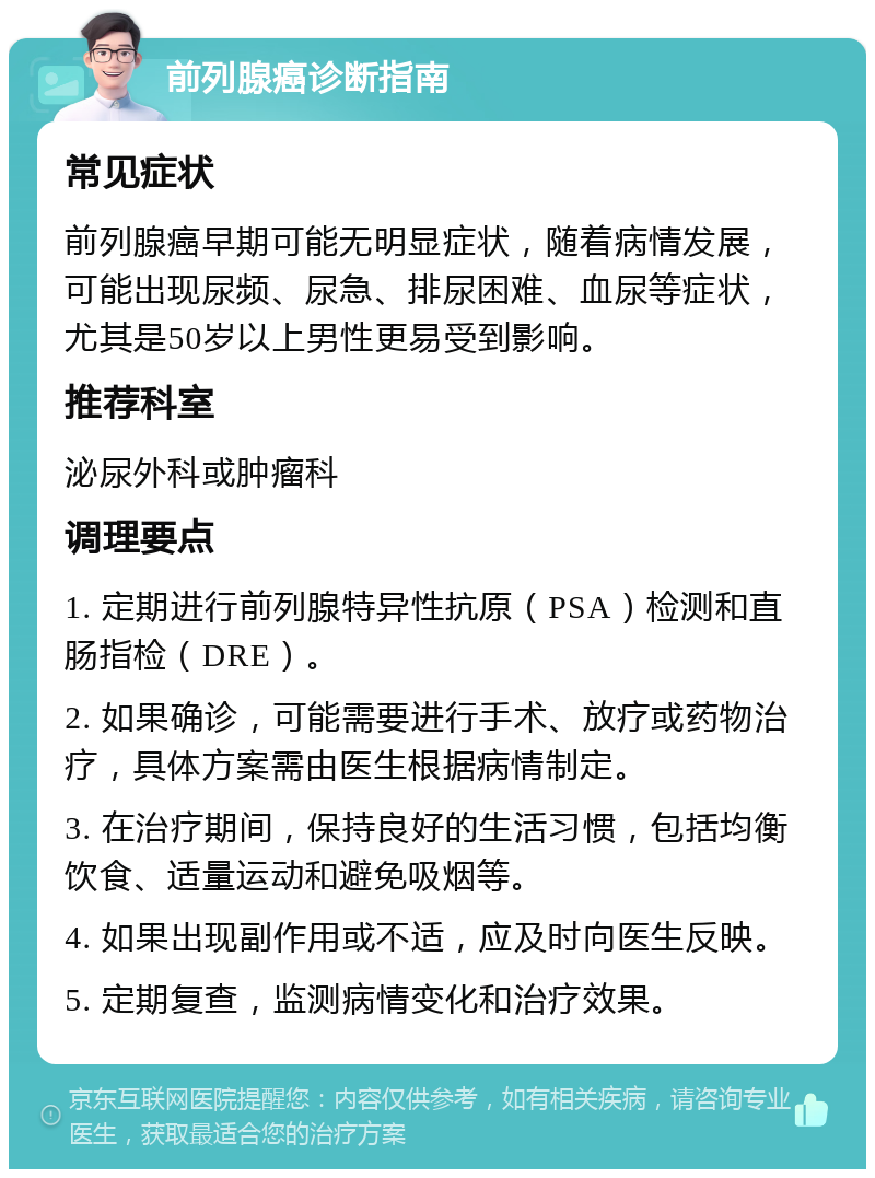 前列腺癌诊断指南 常见症状 前列腺癌早期可能无明显症状，随着病情发展，可能出现尿频、尿急、排尿困难、血尿等症状，尤其是50岁以上男性更易受到影响。 推荐科室 泌尿外科或肿瘤科 调理要点 1. 定期进行前列腺特异性抗原（PSA）检测和直肠指检（DRE）。 2. 如果确诊，可能需要进行手术、放疗或药物治疗，具体方案需由医生根据病情制定。 3. 在治疗期间，保持良好的生活习惯，包括均衡饮食、适量运动和避免吸烟等。 4. 如果出现副作用或不适，应及时向医生反映。 5. 定期复查，监测病情变化和治疗效果。