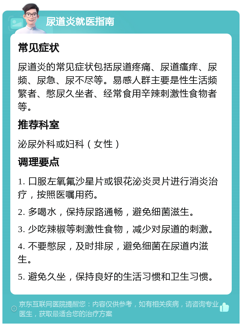 尿道炎就医指南 常见症状 尿道炎的常见症状包括尿道疼痛、尿道瘙痒、尿频、尿急、尿不尽等。易感人群主要是性生活频繁者、憋尿久坐者、经常食用辛辣刺激性食物者等。 推荐科室 泌尿外科或妇科（女性） 调理要点 1. 口服左氧氟沙星片或银花泌炎灵片进行消炎治疗，按照医嘱用药。 2. 多喝水，保持尿路通畅，避免细菌滋生。 3. 少吃辣椒等刺激性食物，减少对尿道的刺激。 4. 不要憋尿，及时排尿，避免细菌在尿道内滋生。 5. 避免久坐，保持良好的生活习惯和卫生习惯。