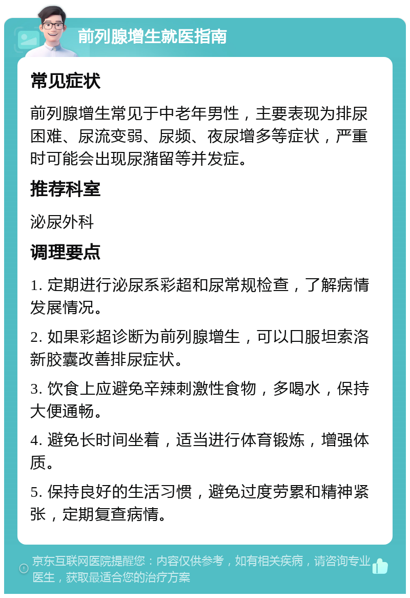 前列腺增生就医指南 常见症状 前列腺增生常见于中老年男性，主要表现为排尿困难、尿流变弱、尿频、夜尿增多等症状，严重时可能会出现尿潴留等并发症。 推荐科室 泌尿外科 调理要点 1. 定期进行泌尿系彩超和尿常规检查，了解病情发展情况。 2. 如果彩超诊断为前列腺增生，可以口服坦索洛新胶囊改善排尿症状。 3. 饮食上应避免辛辣刺激性食物，多喝水，保持大便通畅。 4. 避免长时间坐着，适当进行体育锻炼，增强体质。 5. 保持良好的生活习惯，避免过度劳累和精神紧张，定期复查病情。