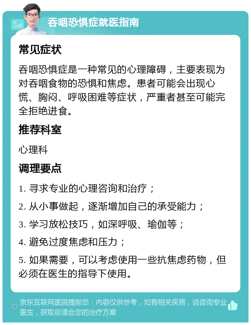 吞咽恐惧症就医指南 常见症状 吞咽恐惧症是一种常见的心理障碍，主要表现为对吞咽食物的恐惧和焦虑。患者可能会出现心慌、胸闷、呼吸困难等症状，严重者甚至可能完全拒绝进食。 推荐科室 心理科 调理要点 1. 寻求专业的心理咨询和治疗； 2. 从小事做起，逐渐增加自己的承受能力； 3. 学习放松技巧，如深呼吸、瑜伽等； 4. 避免过度焦虑和压力； 5. 如果需要，可以考虑使用一些抗焦虑药物，但必须在医生的指导下使用。