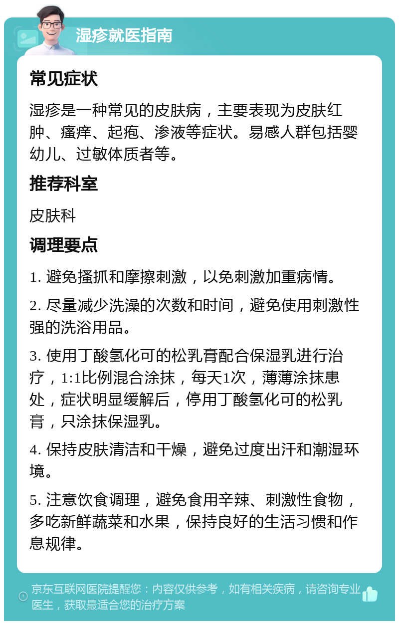 湿疹就医指南 常见症状 湿疹是一种常见的皮肤病，主要表现为皮肤红肿、瘙痒、起疱、渗液等症状。易感人群包括婴幼儿、过敏体质者等。 推荐科室 皮肤科 调理要点 1. 避免搔抓和摩擦刺激，以免刺激加重病情。 2. 尽量减少洗澡的次数和时间，避免使用刺激性强的洗浴用品。 3. 使用丁酸氢化可的松乳膏配合保湿乳进行治疗，1:1比例混合涂抹，每天1次，薄薄涂抹患处，症状明显缓解后，停用丁酸氢化可的松乳膏，只涂抹保湿乳。 4. 保持皮肤清洁和干燥，避免过度出汗和潮湿环境。 5. 注意饮食调理，避免食用辛辣、刺激性食物，多吃新鲜蔬菜和水果，保持良好的生活习惯和作息规律。