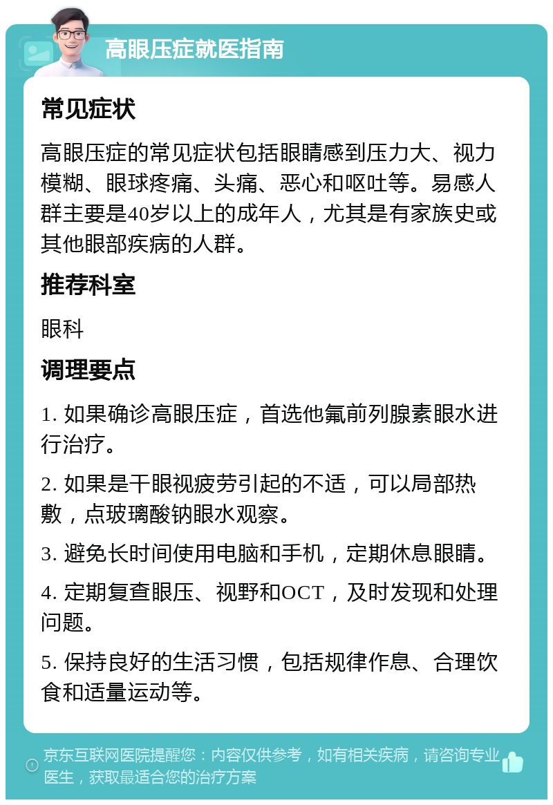 高眼压症就医指南 常见症状 高眼压症的常见症状包括眼睛感到压力大、视力模糊、眼球疼痛、头痛、恶心和呕吐等。易感人群主要是40岁以上的成年人，尤其是有家族史或其他眼部疾病的人群。 推荐科室 眼科 调理要点 1. 如果确诊高眼压症，首选他氟前列腺素眼水进行治疗。 2. 如果是干眼视疲劳引起的不适，可以局部热敷，点玻璃酸钠眼水观察。 3. 避免长时间使用电脑和手机，定期休息眼睛。 4. 定期复查眼压、视野和OCT，及时发现和处理问题。 5. 保持良好的生活习惯，包括规律作息、合理饮食和适量运动等。