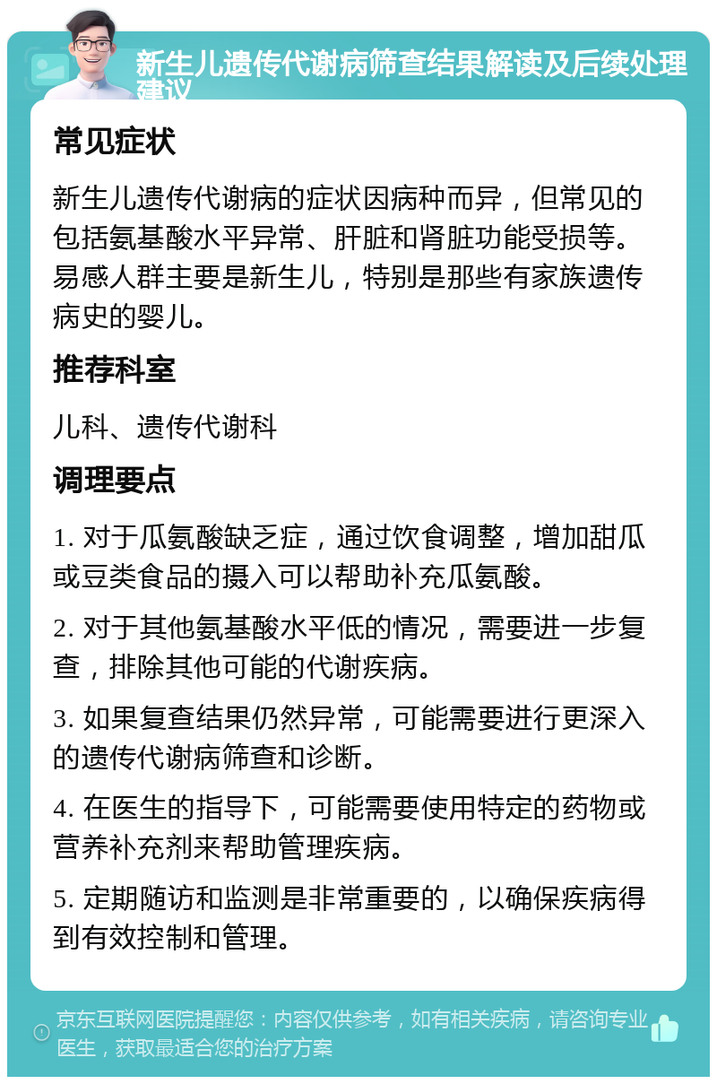 新生儿遗传代谢病筛查结果解读及后续处理建议 常见症状 新生儿遗传代谢病的症状因病种而异，但常见的包括氨基酸水平异常、肝脏和肾脏功能受损等。易感人群主要是新生儿，特别是那些有家族遗传病史的婴儿。 推荐科室 儿科、遗传代谢科 调理要点 1. 对于瓜氨酸缺乏症，通过饮食调整，增加甜瓜或豆类食品的摄入可以帮助补充瓜氨酸。 2. 对于其他氨基酸水平低的情况，需要进一步复查，排除其他可能的代谢疾病。 3. 如果复查结果仍然异常，可能需要进行更深入的遗传代谢病筛查和诊断。 4. 在医生的指导下，可能需要使用特定的药物或营养补充剂来帮助管理疾病。 5. 定期随访和监测是非常重要的，以确保疾病得到有效控制和管理。